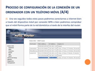 PROCESO DE CONFIGURACIÓN DE LA CONEXIÓN DE UN
ORDENADOR CON UN TELÉFONO MÓVIL (4/4)
8) Una vez seguidos todos estos pasos podremos conectarnos a internet bien
a través del dispositivo móvil por conexión WPA o bien podremos comprobar
que el móvil forma parte de la red doméstica a través de la interfaz del router.
 