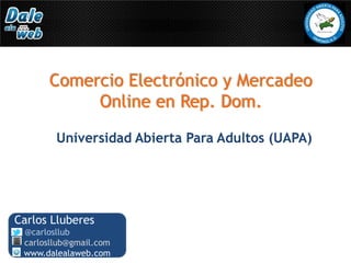 Comercio Electrónico y Mercadeo
           Online en Rep. Dom.
        Universidad Abierta Para Adultos (UAPA)




Carlos Lluberes
 @carlosllub
 carlosllub@gmail.com
 www.dalealaweb.com
 