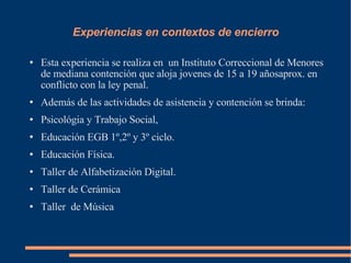 Experiencias en contextos de encierro Esta experiencia se realiza en  un Instituto Correccional de Menores de mediana contención que aloja jovenes de 15 a 19 añosaprox. en conflicto con la ley penal. Además de las actividades de asistencia y contención se brinda: Psicológia y Trabajo Social,  Educación EGB 1º,2º y 3º ciclo. Educación Física. Taller de Alfabetización Digital. Taller de Cerámica Taller  de Música 