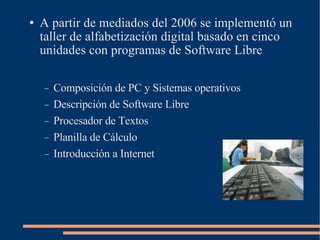 A partir de mediados del 2006 se implementó un taller de alfabetización digital basado en cinco unidades con programas de Software Libre Composición de PC y Sistemas operativos Descripción de Software Libre Procesador de Textos Planilla de Cálculo Introducción a Internet 