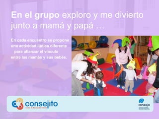 En el grupo   exploro  y me divierto  junto a mamá y papá … En cada encuentro se propone  una actividad lúdica diferente  para afianzar el vínculo  entre las mamás y sus bebés. 