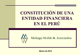 CONSTITUCIÓN DE UNA
ENTIDAD FINANCIERA
    EN EL PERÚ


   Málaga-Webb & Asociados



       Marzo de 2012
 