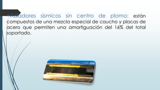 •Aisladores sísmicos sin centro de plomo: están
compuestos de una mezcla especial de caucho y placas de
acero que permiten una amortiguación del 16% del total
soportado.
 