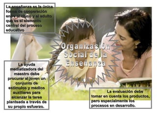 Organización Social de la Enseñanza La enseñanza es la única forma de cooperación entre el chico y el adulto que es el elemento central del proceso educativo La ayuda mediatizadora del maestro debe procurar al joven un conjunto de estímulos y medios auxiliares para alcanzar la tarea planteada a través de su propio esfuerzo.  La evaluación debe tomar en cuenta los productos, pero especialmente los procesos en desarrollo.  