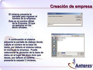 Creación de empresa El sistema presenta la pantalla para ingresar el nombre de la empresa.  Este es el nombre oficial de la Empresa. El que va aparecer en los libros oficiales. A continuación el sistema presenta la pantalla de dialogo donde solicita el nombre de la base de datos, por defecto el sistema coloca el mismo de la empresa.  Puede seleccionar la ubicación de la base de datos en el lugar del disco duro que desee, por defecto el sistema presenta la carpeta C:\Antares. 