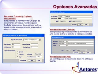 Opciones Avanzadas Borrado – Traslado y Copia de Documentos: Este proceso le permite borrar un grupo de documentos en bloque. También puede trasladar documentos de un periodo a otro y puede copiar un documento de un periodo en otro documento. Reclasificación de Cuentas: Este proceso le permite trasladar el movimiento de una cuenta a otra. El sistema lo hace por periodos. Reclasificación de Nits: Le permite pasar el movimiento de un Nit a Otro por cuenta. 