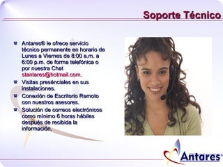 Soporte Técnico Antares® le ofrece servicio técnico permanente en horario de Lunes a Viernes de 8:00 a.m. a 6:00 p.m. de forma telefónica o por nuestra Chat  [email_address] . Visitas presénciales en sus instalaciones.  Conexión de Escritorio Remoto con nuestros asesores. Solución de correos electrónicos como mínimo 6 horas hábiles después de recibida la información. 