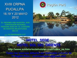 XVIII CRPNA  PUCALLPA  18,19 Y 20 MAYO 2012 EL PROXIMO AÑO NUESTRA  XVIII CONVENCIÓN REGIONAL PERUANA SERÁ EN  EL CORAZÓN DE NUESTRA MAJESTUOSA  SELVA  ¡¡¡¡¡ TE ESPERAMOS !!!!! !   SC EVENTOS  REGION PERU  NARCOTICOS ANONIMOS Región Perú HOTEL  SEDE  HOTEL SOL DEL ORIENTE http://www.soldelorientehoteles.com/index_es.htm Todas las reservas deberán ser realizadas a través de la Región Perú :  [email_address] 