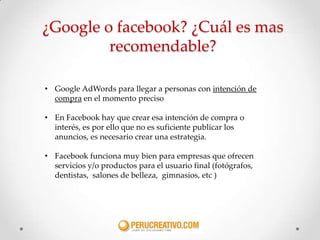 ¿Google o facebook? ¿Cuál es mas
         recomendable?

• Google AdWords para llegar a personas con intención de
  compra en el momento preciso

• En Facebook hay que crear esa intención de compra o
  interés, es por ello que no es suficiente publicar los
  anuncios, es necesario crear una estrategia.

• Facebook funciona muy bien para empresas que ofrecen
  servicios y/o productos para el usuario final (fotógrafos,
  dentistas, salones de belleza, gimnasios, etc )
 