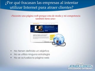 ¿Por qué fracasan las empresas al intentar
  utilizar Internet para atraer clientes?

   «Necesito una página web porque esta de moda y mi competencia
                         también tiene una»




      No tienen definido un objetivo
      No se utiliza ninguna estrategia
      No se actualiza la página web
 