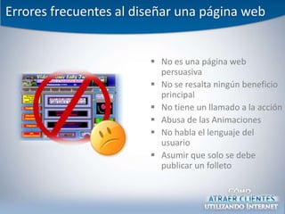 Errores frecuentes al diseñar una página web


                         No es una página web
                          persuasiva
                         No se resalta ningún beneficio
                          principal
                         No tiene un llamado a la acción
                         Abusa de las Animaciones
                         No habla el lenguaje del
                          usuario
                         Asumir que solo se debe
                          publicar un folleto
 