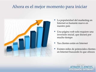 Ahora es el mejor momento para iniciar


                      La popularidad del marketing en
                       Internet es bastante nuevo en
                       nuestro país

                      Una página web solo requiere una
                       inversión inicial, que durará por
                       mucho tiempo

                      Tus clientes están en Internet

                      Existen miles de potenciales clientes
                       en Internet buscando lo que ofreces
 