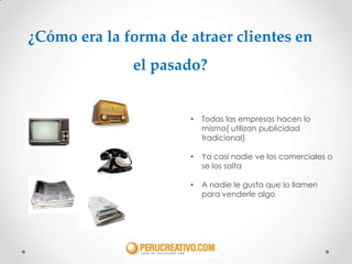 ¿Cómo era la forma de atraer clientes en
              el pasado?


                      •   Todas las empresas hacen lo
                          mismo( utilizan publicidad
                          tradicional)

                      •   Ya casi nadie ve los comerciales o
                          se los salta

                      •   A nadie le gusta que lo llamen
                          para venderle algo
 