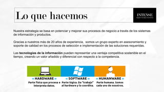 Nuestra estrategia se basa en potenciar y mejorar sus procesos de negocio a través de los sistemas
de información y productos.
Gracias a nuestros más de 20 años de experiencia, somos un grupo experto en asesoramiento y
soporte de calidad en los procesos de selección e implementación de las soluciones requeridas.
Las tecnologías de la información pueden representar una ventaja competitiva sostenible en el
tiempo, creando un valor añadido y diferencial con respecto a la competencia.
Lo que hacemos
 