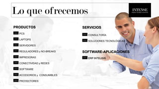 Lo que ofrecemos
PRODUCTOS
PCS
LAPTOPS
SERVIDORES
REGULADORES y NO-BREAKS
IMPRESORAS
CONECTIVIDAD y REDES
SOFTWARE
ACCESORIOS y CONSUMIBLES
PROYECTORES
SERVICIOS
CONSULTORÍA
SOLUCIONES TECNOLÓGICAS
SOFTWARE-APLICACIONES
ERP INTELISIS
 