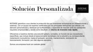 INTENSE garantiza a sus clientes la protección de sus inversiones tecnológicas en infraestructuras y
sistemas, con un equipo de expertos certificados por los principales fabricantes que ofrecen una
atención personalizada y destacan por la flexibilidad y capacidad de reacción ante los cambiantes
requisitos empresariales y dando como resultado un retorno de inversión más rápido.
Ofrecemos a nuestros clientes una solución global y completa, en función de sus necesidades
específicas, que incluye desde el asesoramiento tecnológico de la solución y su correspondiente
implantación (consultoría), hasta el hardware, servicios, mantenimiento, renovación de
licenciamiento, formación, por citar algunos ejemplos.
Somos una empresa local con carácter global.
Solución Personalizada
 