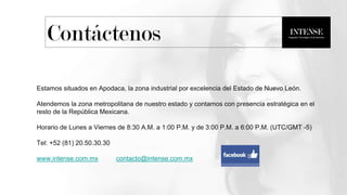 Estamos situados en Apodaca, la zona industrial por excelencia del Estado de Nuevo León.
Atendemos la zona metropolitana de nuestro estado y contamos con presencia estratégica en el
resto de la República Mexicana.
Horario de Lunes a Viernes de 8:30 A.M. a 1:00 P.M. y de 3:00 P.M. a 6:00 P.M. (UTC/GMT -5)
Tel: +52 (81) 20.50.30.30
www.intense.com.mx contacto@intense.com.mx
Contáctenos
 
