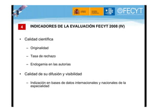 4     INDICADORES DE LA EVALUACIÓN FECYT 2008 (IV)


• Calidad científica

    – Originalidad

    – Tasa de rechazo

    – Endogamia en las autorías

• Calidad de su difusión y visibilidad

    – Indización en bases de datos internacionales y nacionales de la
      especialidad
 
