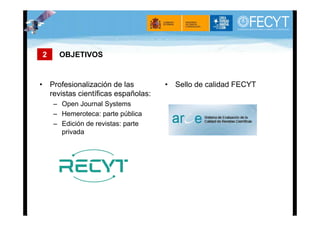 2    OBJETIVOS


• Profesionalización de las         • Sello de calidad FECYT
  revistas científicas españolas:
    – Open Journal Systems
    – Hemeroteca: parte pública
    – Edición de revistas: parte
      privada
 
