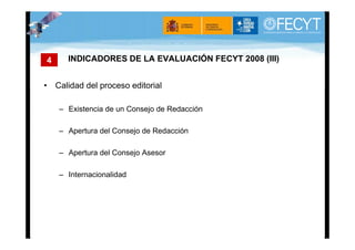 4     INDICADORES DE LA EVALUACIÓN FECYT 2008 (III)


• Calidad del proceso editorial

    – Existencia de un Consejo de Redacción

    – Apertura del Consejo de Redacción

    – Apertura del Consejo Asesor

    – Internacionalidad
 