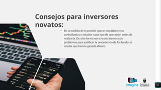 Consejos para inversores
novatos:
• En la medida de lo posible operar en plataformas
centralizadas y estudiar cada tipo de operación antes de
realizarla. De otra forma nos encontraremos con
problemas para justificar la procedencia de los fondos si
resulta que hemos ganado dinero.
10
 