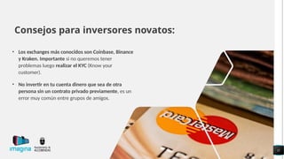 Consejos para inversores novatos:
• Los exchanges más conocidos son Coinbase, Binance
y Kraken. Importante si no queremos tener
problemas luego realizar el KYC (Know your
customer).
• No invertir en tu cuenta dinero que sea de otra
persona sin un contrato privado previamente, es un
error muy común entre grupos de amigos.
11
 