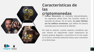 Características de
las
criptomonedas
 Cotizan libremente en mercados descentralizados,
sin regulación oficial (Over The Counter) similar al
mercado de divisas. Por lo tanto, no están influidas
por las políticas monetarias, que utilizan los bancos
centrales para el control de la inflación.
Por todo lo anterior, muchos expertos consideran que
este sistema irá adquiriendo mayor importancia de
manera gradual, llegando a convertirse en el más usado
en el futuro, teniendo potencial incluso para convertirse
en la divisa base.
4
 
