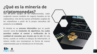 ¿Qué es la minería de
criptomonedas?
Con el pleno apogeo de las criptomonedas, están
surgiendo nuevos modelos de negocio basados en los
criptoactivos. Una de las nuevas actividades surgidas de
las criptodivisas a partir de la propia naturaleza del
producto es la minería.
El minado es un proceso informático que se puede
resumir como la resolución de algoritmos, los cuales
permiten realizar el control y verificación de la
cantidad de monedas que circulan por la red. De esta
forma, cuando se verifica un bloque de información, el
minero recibe una recompensa en forma de nuevas
criptomonedas que se introducen en el mercado.
5
 