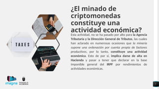 ¿El minado de
criptomonedas
constituye una
actividad económica?
Esta actividad, no se ha pasado por alto para la Agencia
Tributaria y la Dirección General de Tributos, las cuales
han aclarado en numerosas ocasiones que la minería
supone una ordenación por cuenta propia de factores
productivos, por lo tanto, constituye una actividad
económica. Esto de por sí, implica darse de alta en
Hacienda y pasar a tener que declarar en la base
imponible general del IRPF por rendimientos de
actividades económicas.
7
 
