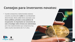 Consejos para inversores novatos:
• Cuando compramos criptomonedas estamos
creando una dirección wallet en una blockchain
determinada. Dicha wallet tiene asociadas unas
claves públicas, privadas y unas palabras de
recuperación. Es importante ser conscientes de
esto e investigar sobre el tema con anterioridad,
por si las criptomonedas que compramos hoy
valen mucho más dentro de 4 o 5 años.
9
 