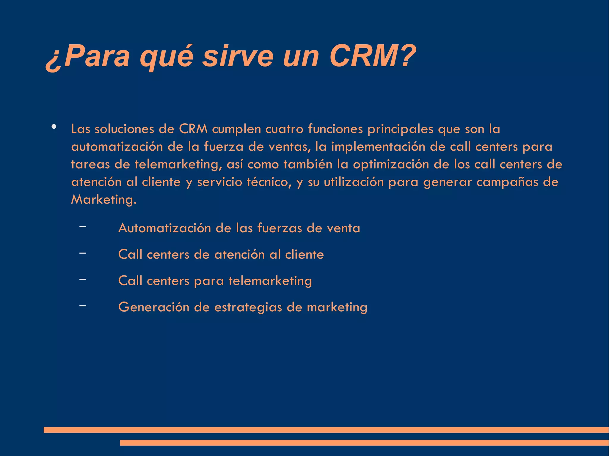 ¿Para qué sirve un CRM? Las soluciones de CRM cumplen cuatro funciones principales que son la automatización de la fuerza de ventas, la implementación de call centers para tareas de telemarketing, así como también la optimización de los call centers de atención al cliente y servicio técnico, y su utilización para generar campañas de Marketing. Automatización de las fuerzas de venta Call centers de atención al cliente Call centers para telemarketing Generación de estrategias de marketing  