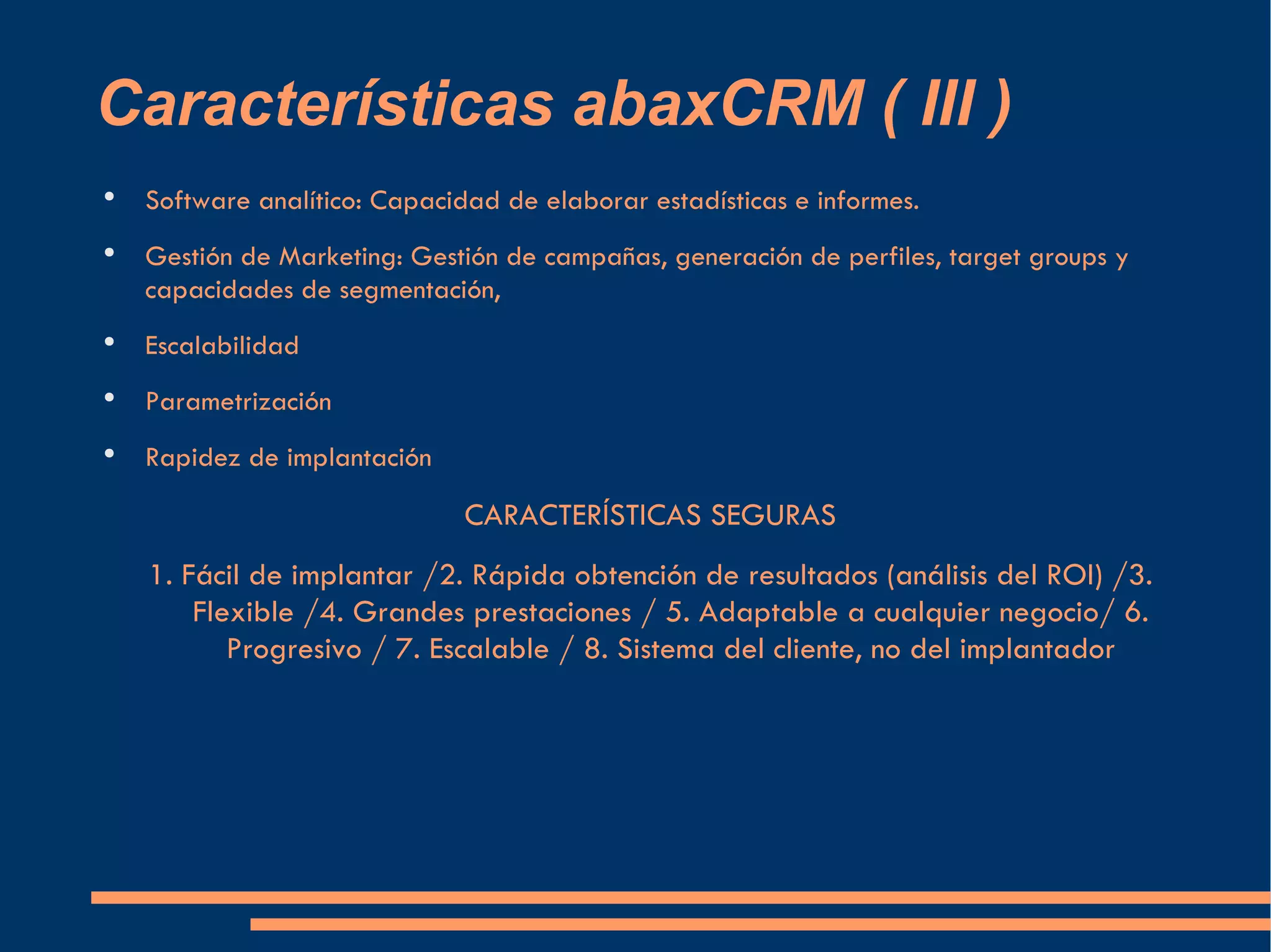 Características abaxCRM ( III ) Software analítico: Capacidad de elaborar estadísticas e informes. Gestión de Marketing: Gestión de campañas, generación de perfiles, target groups y capacidades de segmentación, Escalabilidad Parametrización Rapidez de implantación CARACTERÍSTICAS SEGURAS 1. Fácil de implantar /2. Rápida obtención de resultados (análisis del ROI) /3. Flexible /4. Grandes prestaciones / 5. Adaptable a cualquier negocio/ 6. Progresivo / 7. Escalable / 8. Sistema del cliente, no del implantador 