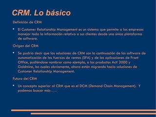 CRM. Lo básico <ul><li>Definición de CRM </li></ul><ul><li>El Customer Relationship Management es un sistema que permite a...