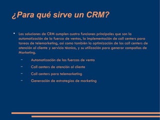 ¿Para qué sirve un CRM? <ul><li>Las soluciones de CRM cumplen cuatro funciones principales que son la automatización de la...