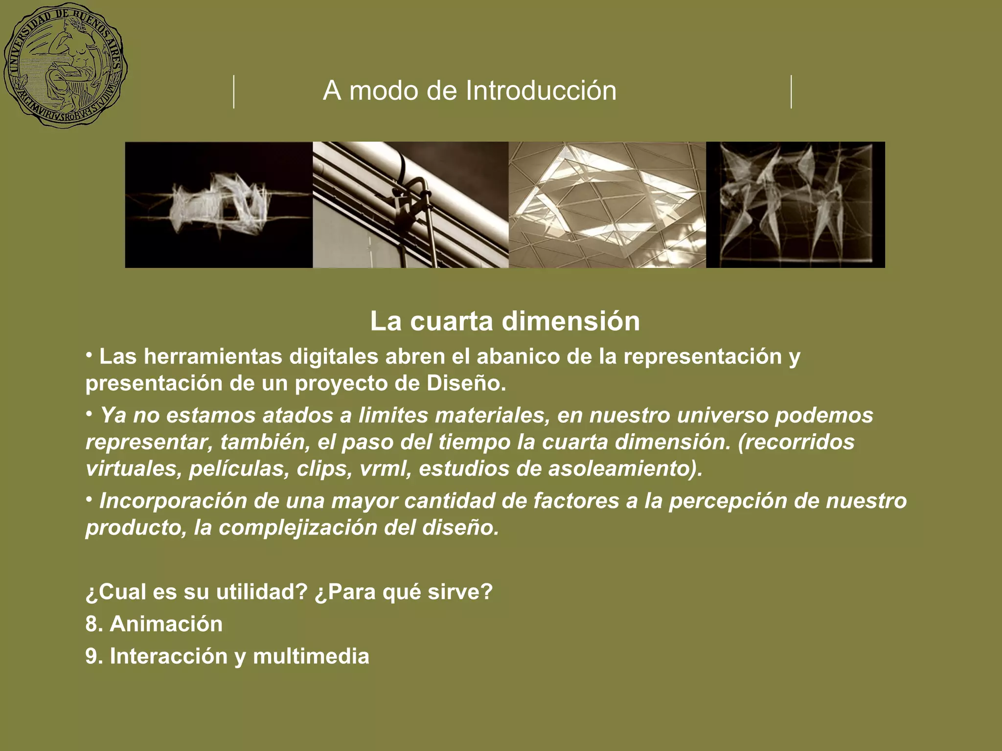 La cuarta dimensión Las herramientas digitales abren el abanico de la representación y presentación de un proyecto de Diseño. Ya no estamos atados a limites materiales, en nuestro universo podemos representar, también, el paso del tiempo la cuarta dimensión. (recorridos virtuales, películas, clips, vrml, estudios de asoleamiento). Incorporación de una mayor cantidad de factores a la percepción de nuestro producto, la complejización del diseño. ¿Cual es su utilidad? ¿Para qué sirve?  Animación Interacción y multimedia A modo de Introducción 