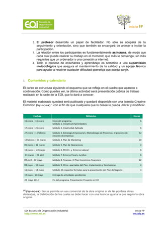 2. El profesor desarrolla un papel de facilitador. No sólo se ocupará de tu
           seguimiento y orientación, sino que también se encargará de animar e incitar la
           participación.
        3. La relación entre los participantes es fundamentalmente asíncrona, de modo que
           cada cual puede realizar su trabajo en el momento que más le convenga, sin más
           requisitos que un ordenador y una conexión a internet.
        4. Todo el proceso de enseñanza y aprendizaje es sometido a una supervisión
           metodológica que asegura el mantenimiento de la calidad y un apoyo técnico
           para ayudar a resolver cualquier dificultad operativa que pueda surgir.


3.    Contenidos y calendario

El curso se estructura siguiendo el esquema que se refleja en el cuadro que aparece a
continuación. Como puedes ver, la última actividad será presentación pública de trabajo
realizado en la sede de la EOI, que lo dará a conocer.

El material elaborado quedará será publicado y quedará disponible con una licencia Creative
Common (by-nc-sa)1. con el fin de que cualquiera que lo desee lo pueda utilizar y modificar.




(1)
   (by-nc-sa): No se permite un uso comercial de la obra original ni de las posibles obras
derivadas, la distribución de las cuales se debe hacer con una licencia igual a la que regula la obra
original.




 EOI Escuela de Organización Industrial                                                      Inicia FP
 http://www.eoi.es                                                                         iniciafp.es
 