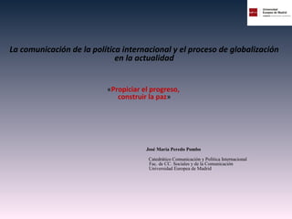 La comunicación de la política internacional y el proceso de globalización
en la actualidad
«Propiciar el progreso,
construir la paz»
José María Peredo Pombo
Catedrático Comunicación y Política Internacional
Fac. de CC. Sociales y de la Comunicación
Universidad Europea de Madrid
 