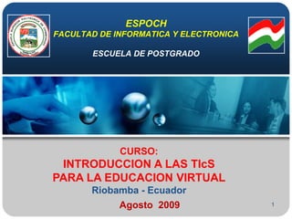 1 ESPOCHFACULTAD DE INFORMATICA Y ELECTRONICAESCUELA DE POSTGRADO CURSO: INTRODUCCION A LAS TIcS PARA LA EDUCACION VIRTUAL Riobamba - Ecuador Agosto2009 
