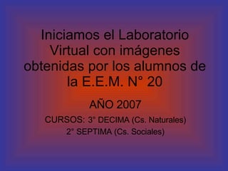 Iniciamos el Laboratorio Virtual con imágenes obtenidas por los alumnos de la E.E.M. N° 20 AÑO 2007 CURSOS:   3° DECIMA (Cs. Naturales) 2° SEPTIMA (Cs. Sociales) 