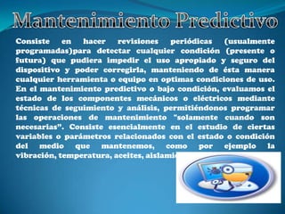 Consiste    en  hacer    revisiones    periódicas   (usualmente
programadas)para detectar cualquier condición (presente o
futura) que pudiera impedir el uso apropiado y seguro del
dispositivo y poder corregirla, manteniendo de ésta manera
cualquier herramienta o equipo en optimas condiciones de uso.
En el mantenimiento predictivo o bajo condición, evaluamos el
estado de los componentes mecánicos o eléctricos mediante
técnicas de seguimiento y análisis, permitiéndonos programar
las operaciones de mantenimiento "solamente cuando son
necesarias”. Consiste esencialmente en el estudio de ciertas
variables o parámetros relacionados con el estado o condición
del medio que mantenemos, como por ejemplo la
vibración, temperatura, aceites, aislamientos, etc.
 