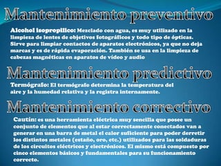 Alcohol isopropilico: Mezclado con agua, es muy utilizado en la
limpieza de lentes de objetivos fotográficos y todo tipo de ópticas.
Sirve para limpiar contactos de aparatos electrónicos, ya que no deja
marcas y es de rápida evaporación. También se usa en la limpieza de
cabezas magnéticas en aparatos de vídeo y audio




Termógrafo: El termógrafo determina la temperatura del
aire y la humedad relativa y la registra internamente.




 Cautín: es una herramienta eléctrica muy sencilla que posee un
 conjunto de elementos que al estar correctamente conectados van a
 generar en una barra de metal el calor suficiente para poder derretir
 los distintos metales (estaño, oro, etc.) utilizados para las soldaduras
 de los circuitos eléctricos y electrónicos. El mismo está compuesto por
 cinco elementos básicos y fundamentales para su funcionamiento
 correcto.
 