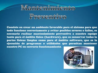 Consiste en crear un ambiente favorable para el sistema para que
todo funcione correctamente y evitar posibles errores o fallos, es
necesario realizar mantenimiento preventivo a nuestro equipo
tanto para el ámbito físico (hardware), que es conservar todas la
partes físicas limpias como para el ámbito software, que es la
ejecución de programas o utilidades que permitan mantener
nuestro PC en correcto funcionamiento.
 