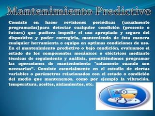 Consiste   en   hacer     revisiones   periódicas (usualmente
programadas)para detectar cualquier condición (presente o
futura) que pudiera impedir el uso apropiado y seguro del
dispositivo y poder corregirla, manteniendo de ésta manera
cualquier herramienta o equipo en optimas condiciones de uso.
En el mantenimiento predictivo o bajo condición, evaluamos el
estado de los componentes mecánicos o eléctricos mediante
técnicas de seguimiento y análisis, permitiéndonos programar
las operaciones de mantenimiento "solamente cuando son
necesarias”. Consiste esencialmente en el estudio de ciertas
variables o parámetros relacionados con el estado o condición
del medio que mantenemos, como por ejemplo la vibración,
temperatura, aceites, aislamientos, etc.
 