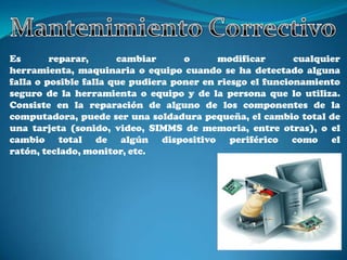 Es       reparar,      cambiar      o      modificar       cualquier
herramienta, maquinaria o equipo cuando se ha detectado alguna
falla o posible falla que pudiera poner en riesgo el funcionamiento
seguro de la herramienta o equipo y de la persona que lo utiliza.
Consiste en la reparación de alguno de los componentes de la
computadora, puede ser una soldadura pequeña, el cambio total de
una tarjeta (sonido, video, SIMMS de memoria, entre otras), o el
cambio total de algún dispositivo periférico como el
ratón, teclado, monitor, etc.
 