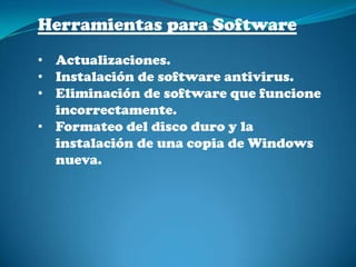 Herramientas para Software
• Actualizaciones.
• Instalación de software antivirus.
• Eliminación de software que funcione
  incorrectamente.
• Formateo del disco duro y la
  instalación de una copia de Windows
  nueva.
 