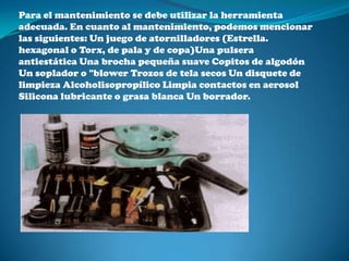 Para el mantenimiento se debe utilizar la herramienta
adecuada. En cuanto al mantenimiento, podemos mencionar
las siguientes: Un juego de atornilladores (Estrella.
hexagonal o Torx, de pala y de copa)Una pulsera
antiestática Una brocha pequeña suave Copitos de algodón
Un soplador o "blower Trozos de tela secos Un disquete de
limpieza Alcoholisopropílico Limpia contactos en aerosol
Silicona lubricante o grasa blanca Un borrador.
 