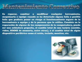 Es reparar, cambiar o modificar cualquier herramienta,
maquinaria o equipo cuando se ha detectado alguna falla o posible
falla que pudiera poner en riesgo el funcionamiento seguro de la
herramienta o equipo y de la persona que lo utiliza. Consiste en la
reparación de alguno de los componentes de la computadora, puede
ser una soldadura pequeña, el cambio total de una tarjeta (sonido,
video, SIMMS de memoria, entre otras), o el cambio total de algún
dispositivo periférico como el ratón, teclado, monitor, etc.
 