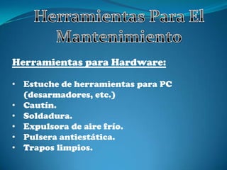 Herramientas para Hardware:
• Estuche de herramientas para PC
(desarmadores, etc.)
• Cautín.
• Soldadura.
• Expulsora de aire frío.
• Pulsera antiestática.
• Trapos limpios.
 