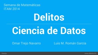 Semana de Matemáticas 
ITAM 2014 
Delitos 
Ciencia de Datos 
Omar Trejo Navarro Luis M. Román García 
Datata www.datata.mx 
 