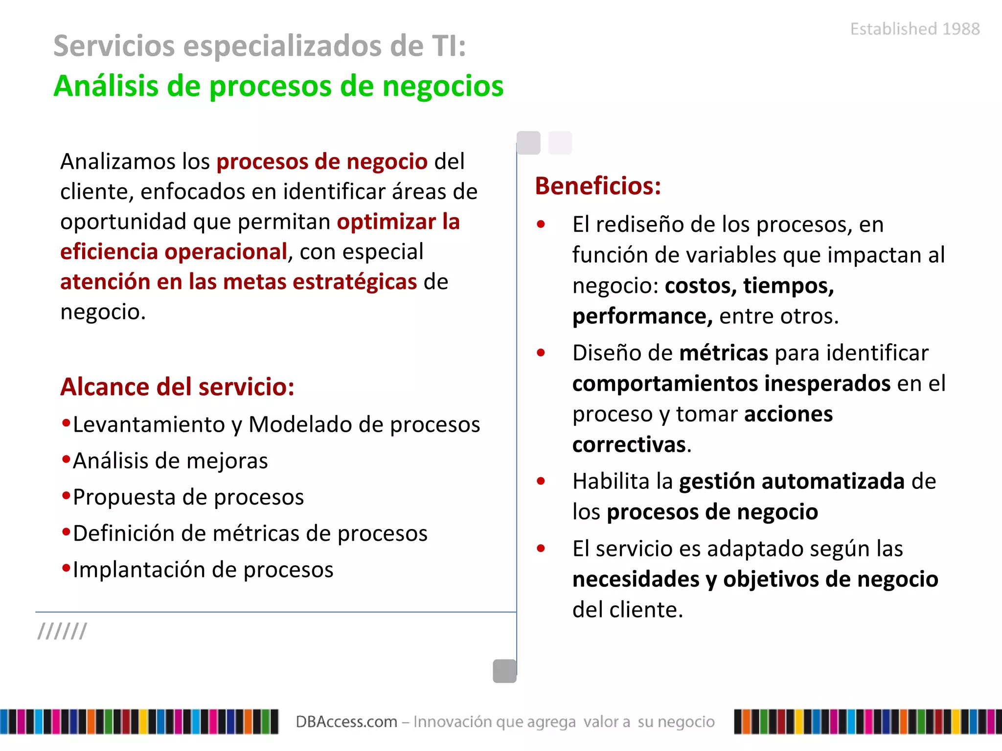 Servicios especializados de TI:  Análisis de procesos de negocios Analizamos los  procesos de negocio  del cliente, enfocados en identificar áreas de oportunidad que permitan  optimizar la eficiencia operacional , con especial  atención en las metas estratégicas  de negocio. Alcance del servicio: Levantamiento y Modelado de procesos Análisis de mejoras Propuesta de procesos Definición de métricas de procesos Implantación de procesos Beneficios: El rediseño de los procesos, en función de variables que impactan al negocio:  costos, tiempos, performance,  entre otros. Diseño de  métricas  para identificar  comportamientos inesperados  en el proceso y tomar  acciones correctivas . Habilita la  gestión automatizada  de los  procesos de negocio El servicio es adaptado según las  necesidades y objetivos de negocio  del cliente. ////// 